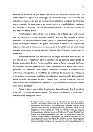 70



educacional bicultural na qual sejam assumidas as diferenças culturais sem que
estas diferenças impeçam a construção de identidade própria de cada uma das
culturas envolvidas, mas que, ao mesmo tempo, possibilite o respeito às diferenças
como expressão de austeridade e, ao mesmo tempo, a possibilidade de                   conhecer
as diferentes construções culturais que o espírito humano é capaz de construir na
sua interação com o mundo.
      Para finalizar os comentários sobre o discurso da professora B, é interessante
que se esclareça um outro aspecto manifesto em sua fala quando a mesma
considera que “do ponto de vista pedagógico acho interessante porque é um ganho
deles: em função da estrutura”. O “ganho” relacionado a “estrutura” diz respeito aos
recursos materiais e humanos necessários para o funcionamento de uma escola
especial para surdos como por exemplo, “sala de ritmo,” também mencionado no
depoimento.
      Importante lembrar, que na história de educação de surdos do município, um
dos fatores que colaboraram para a transferência do trabalho desenvolvido na
Escola Municipal de Ensino Fundamental Ícaro para a Escola municipal de Ensino
de Educação Especial João Palma da Silva foi em relação aos recursos os quais só
poderiam ser oferecidos para escolas especiais. Portanto, a declaração da
entrevistada reforça, tanto a importância da existência de recursos específicos para
a garantia de um ensino de qualidade, como também a preocupação da inexistência
desta estrutura nas escolas de ensino regular. Como garantir ensino de qualidade
com inclusão em escolas públicas regulares cuja própria infra-estrutura para atender
seus alunos é precária?
      Passarei agora, para análise dos discursos das professoras C, e D contrárias
à inclusão de surdos no ensino regular. Em seu pronunciamento, a professora C
manifestou-se da seguinte forma:


                     A inclusão restringe muito. Lê a lei e interpreta de um jeito. É obrigatório
                     porque é uma questão política, tem que fazer. Não, ela tem que acontecer
                     se realmente tiver recursos, tiver profissionais habilitados para isso e que
                     não seja só um depósito de alunos diferentes. A inclusão não é só uma
                     deficiência mental, auditiva ou visual ou múltipla, o que for, mas um
                     problema de conduta também é, porque já começa a marginalização. É
                     inclusão também...Estamos muito longe da inclusão ainda. Só existe para
                     enfeitar. Não estamos preparados para isso. Ele acaba sendo visto como
                     diferente mesmo através do preconceito. Ele acaba sendo tratado de uma
                     maneira que não teria necessidade. Ele é tratado como o coadjuvante que
                     está dentro daquela sala, ele é o único daquela escola...Eu vejo o deficiente
                     como um diferente, ele tem que ser tratado de uma maneira diferente por
 