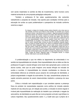 72



vem sendo implantada no sentido da falta de investimentos, tanto humano como
material acrescida de uma proposta pedagógica adequada.
         Também a professora D fez estes questionamentos não excluindo
radicalmente a proposta de inclusão, mas aponta para condições mínimas para a
educação de surdos as quais problematizam a perspectiva da inclusão conforme
veremos a seguir:


                      Eu larguei a classe de inclusão porque estava fazendo uma coisa que eu
                      não acredito, da forma que é feita eu não acredito. Eu acredito que o Surdo
                      possa ser incluso, mas precisa de um preparo...Algumas pessoas acreditam
                      que todos devem ser inclusos, inclusive os surdos. Nós devemos nos incluir
                      dentro do mundo dos surdos, dentro do mundo dos cegos. Nós devemos
                      nos incluir dentro destas outras culturas. Só que para isso a gente tem que
                      ter uma especialização muito boa, um preparo muito bom. Incluir não é
                      simplesmente: eu te pego e vou colocar lá, naquele lugar, vai estar incluso,
                      vai ser aceito naquele lugar, porque eu estou te aceitando naquele (lugar).
                      Não, eu posso te aceitar porque é lei. Estou te aceitando dentro da escola
                      porque é lei, tenho obrigação. Agora, como tu está, surdo, incluso lá dentro?
                      Até que ponto? Cadê tua auto-estima? Tua identidade? Cadê tudo que é
                      próprio de ti como pessoa? Para mim e para a maioria dos teóricos da área
                      da surdez o local que o surdo consegue realmente adquirir conhecimento,
                      assimilar conhecimento para vida dele é no local onde proporcione: Primeiro
                      lugar: Língua de Sinais; Segundo lugar: o Português escrito. A Língua
                      escrita. Este local é uma escola bilingüísta.



         A problematização a que me referia no depoimento da entrevistada é no
sentido da impossibilidade da inclusão. Esta impossibilidade não se refere ao fato da
professora D sugerir a escola bilíngüe como local mais apropriado para o ensino de
alunos surdos, visto que se pode imaginar uma escola bilíngüe de inclusão de
surdos e ouvintes. A impossibilidade da inclusão manifestada no discurso da
entrevistada refere-se ao ambiente pouco propício de construção de identidade, a
própria singularidade e resgate da auto-estima. Ou seja, características próprias do
sujeito somente possíveis de serem desenvolvidas mediante a presença de seus
pares.
         Critica a inclusão sem especialização e que considere apenas a presença
física do portador de necessidades especiais como política de inclusão estando
implícito em seu discurso que, em relação aos surdos, a inclusão no ensino regular é
inviável pela impossibilidade de realização do trabalho que contemple o resgate da
auto-estima, da identidade as quais dilui-se numa proposta curricular cuja ênfase é a
cultura majoritária. Seu questionamento sobre: “[...] Cadê tudo que é próprio de ti
 