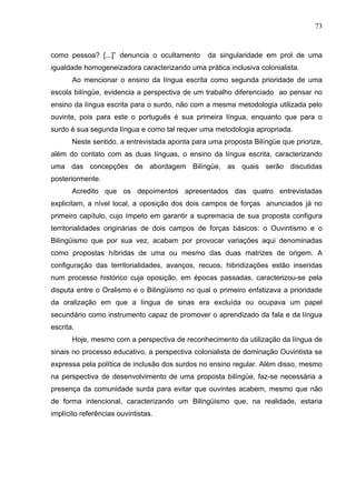 73



como pessoa? [...]” denuncia o ocultamento      da singularidade em prol de uma
igualdade homogeneizadora caracterizando uma prática inclusiva colonialista.
       Ao mencionar o ensino da língua escrita como segunda prioridade de uma
escola bilíngüe, evidencia a perspectiva de um trabalho diferenciado ao pensar no
ensino da língua escrita para o surdo, não com a mesma metodologia utilizada pelo
ouvinte, pois para este o português é sua primeira língua, enquanto que para o
surdo é sua segunda língua e como tal requer uma metodologia apropriada.
       Neste sentido, a entrevistada aponta para uma proposta Bilíngüe que priorize,
além do contato com as duas línguas, o ensino da língua escrita, caracterizando
uma das concepções de abordagem Bilíngüe, as quais serão discutidas
posteriormente.
       Acredito que os depoimentos apresentados das quatro entrevistadas
explicitam, a nível local, a oposição dos dois campos de forças anunciados já no
primeiro capítulo, cujo ímpeto em garantir a supremacia de sua proposta configura
territorialidades originárias de dois campos de forças básicos: o Ouvintismo e o
Bilingüismo que por sua vez, acabam por provocar variações aqui denominadas
como propostas híbridas de uma ou mesmo das duas matrizes de origem. A
configuração das territorialidades, avanços, recuos, hibridizações estão inseridas
num processo histórico cuja oposição, em épocas passadas, caracterizou-se pela
disputa entre o Oralismo e o Bilingüismo no qual o primeiro enfatizava a prioridade
da oralização em que a língua de sinas era excluída ou ocupava um papel
secundário como instrumento capaz de promover o aprendizado da fala e da língua
escrita.
       Hoje, mesmo com a perspectiva de reconhecimento da utilização da língua de
sinais no processo educativo, a perspectiva colonialista de dominação Ouvintista se
expressa pela política de inclusão dos surdos no ensino regular. Além disso, mesmo
na perspectiva de desenvolvimento de uma proposta bilíngüe, faz-se necessária a
presença da comunidade surda para evitar que ouvintes acabem, mesmo que não
de forma intencional, caracterizando um Bilingüismo que, na realidade, estaria
implícito referências ouvintistas.
 