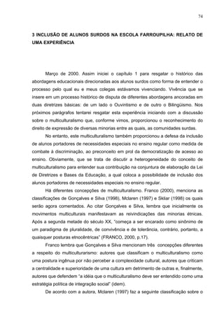74



3 INCLUSÃO DE ALUNOS SURDOS NA ESCOLA FARROUPILHA: RELATO DE
UMA EXPERIÊNCIA




      Março de 2000. Assim iniciei o capítulo 1 para resgatar o histórico das
abordagens educacionais direcionadas aos alunos surdos como forma de entender o
processo pelo qual eu e meus colegas estávamos vivenciando. Vivência que se
insere em um processo histórico de disputa de diferentes abordagens ancoradas em
duas diretrizes básicas: de um lado o Ouvintismo e de outro o Bilingüismo. Nos
próximos parágrafos tentarei resgatar esta experiência iniciando com a discussão
sobre o multiculturalismo que, conforme vimos, proporcionou o reconhecimento do
direito de expressão de diversas minorias entre as quais, as comunidades surdas.
      No entanto, este multiculturalismo também proporcionou a defesa da inclusão
de alunos portadores de necessidades especiais no ensino regular como medida de
combate à discriminação, ao preconceito em prol da democratização de acesso ao
ensino. Obviamente, que se trata de discutir a heterogeneidade do conceito de
multiculturalismo para entender sua contribuição na conjuntura de elaboração da Lei
de Diretrizes e Bases da Educação, a qual coloca a possibilidade de inclusão dos
alunos portadores de necessidades especiais no ensino regular.
      Há diferentes concepções de multiculturalismo. Franco (2000), menciona as
classificações de Gonçalves e Silva (1998), Mclaren (1997) e Skliar (1998) os quais
serão agora comentados. Ao citar Gonçalves e Silva, lembra que inicialmente os
movimentos multiculturais manifestavam as reivindicações das minorias étnicas.
Após a segunda metade do século XX, “começa a ser encarado como sinônimo de
um paradigma de pluralidade, de convivência e de tolerância, contrário, portanto, a
quaisquer posturas etnocêntricas” (FRANCO, 2000, p.17).
      Franco lembra que Gonçalves e Silva mencionam três concepções diferentes
a respeito do multiculturarismo: autores que classificam o multiculturalismo como
uma postura ingênua por não perceber a complexidade cultural, autores que criticam
a centralidade e superioridade de uma cultura em detrimento de outras e, finalmente,
autores que defendem “a idéia que o multiculturalismo deve ser entendido como uma
estratégia política de integração social” (idem).
      De acordo com a autora, Mclaren (1997) faz a seguinte classificação sobre o
 