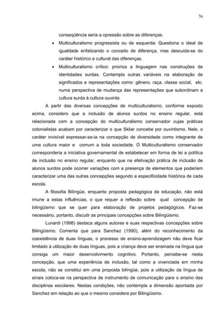 76



               conseqüência seria a opressão sobre as diferenças.
          •    Multiculturalismo progressista ou de esquerda: Questiona o ideal de
               igualdade enfatizando o conceito de diferença, mas descuida-se do
               caráter histórico e cultural das diferenças.
          •    Multiculturalismo crítico: prioriza a linguagem nas construções de
               identidades surdas. Contempla outras variáveis na elaboração de
               significados e representações como: gênero, raça, classe social, etc.
               numa perspectiva de mudança das representações que subordinam a
               cultura surda à cultura ouvinte.
      A partir das diversas concepções de multiculturalismo, conforme exposto
acima, considero que a inclusão de alunos surdos no ensino regular, está
relacionada com a concepção do multiculturalismo conservador cujas práticas
colonialistas acabam por caracterizar o que Skliar concebe por ouvintismo. Nele, o
caráter invisível expressar-se-ia na concepção de diversidade como integrante de
uma cultura maior e comum a toda sociedade. O Multiculturalismo conservador
corresponderia a iniciativa governamental de estabelecer em forma de lei a política
de inclusão no ensino regular, enquanto que na efetivação prática de inclusão de
alunos surdos pode ocorrer variações com a presença de elementos que poderiam
caracterizar uma das outras concepções segundo a especificidade histórica de cada
escola.
      A filosofia Bilíngüe, enquanto proposta pedagógica de educação, não está
imune a estas influências, o que requer a reflexão sobre              qual   concepção de
bilingüismo que se quer para elaboração de projetos pedagógicos. Faz-se
necessário, portanto, discutir as principais concepções sobre Bilingüismo.
      Lunardi (1998) destaca alguns autores e suas respectivas concepções sobre
Bilingüismo. Comenta que para Sanchez (1990), além do reconhecimento da
coexistência de duas línguas, o processo de ensino-aprendizagem não deve ficar
limitado à utilização de duas línguas, pois a criança deve ser ensinada na língua que
consiga   um     maior   desenvolvimento     cognitivo.   Portanto,     percebe-se   nesta
concepção, que uma experiência de inclusão, tal como a vivenciada em minha
escola, não se constitui em uma proposta bilíngüe, pois a utilização da língua de
sinais coloca-se na perspectiva de instrumento de comunicação para o ensino das
disciplinas escolares. Nestas condições, não contempla a dimensão apontada por
Sanchez em relação ao que o mesmo considera por Bilingüismo.
 