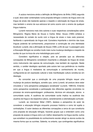 77



      A autora menciona ainda a definição de Bilingüismo de Britto (1993) segunda
a qual, deve estar contemplado numa proposta bilíngüe o ensino da língua oral e da
língua de sinais não bastando apenas o respeito e valorização da língua de sinais,
mas também o ensino da sua estrutura tal como ocorre com o ensino de qualquer
língua materna.
      Lunardi menciona mais dois autores e suas respectivas considerações sobre
Bilingüismo: Regina Maria de Souza e Carlos Skliar. Souza (1995) enfatiza a
necessidade do contato do surdo com a língua de sinais o mais cedo possível,
facilitando o aprendizado da língua oral. Considera importante o domínio das duas
línguas podendo tal conhecimento, proporcionar a construção de uma identidade
bicultural. Lunardi, cita a afirmação de Souza (1995, p.20) de que “a passagem para
a Educação Bilíngüe se constitui muito mais numa mudança ideológica a respeito da
surdez do que na troca de uma metodologia para outra”.
      Considero significativa a citação, pois se percebe que as diferentes
concepções de Bilingüismo consideram importante a utilização da língua de sinais
como instrumento não apenas de comunicação, mas também de cognição. Neste
sentido, o caráter ideológico apontado pela autora tem sua pertinência na medida
em que a língua é mediadora da comunicação e conhecimento de mundo,
configurando-se em expressão cultural e toda manifestação cultura constitui-se em
ideologia.
      Ao concordar que a construção de uma proposta bilíngüe requer uma
mudança de postura ideológica, acredito que, como Lunardi, tal postura deve estar
vinculada a “uma perspectiva pedagógica socializada” (Lunardi, 1998:43). Entendo
como perspectiva socializada a participação dos diferentes agentes envolvidos no
processo de ensino-aprendizagem: professores, técnicos em educação, alunos e
comunidade surda. A ausência da comunidade surda implica na ausência dos
usuários da língua e da respectiva cultura, caracterizando a colonialização curricular.
      Lunardi, ao mencionar Skliar (1997), destaca a perspectiva do autor de
considerar a educação bilíngüe enquanto processo histórico e como tal sujeita a
contradições. O autor destaca as diferentes concepções a cerca do que constituiria
uma proposta de educação bilíngüe, havendo grupos que a entendem como uma
proposta de acesso à língua oral e um melhor desempenho na língua escrita; outros
que acreditam na possibilidade do conhecimento escolar atingir os alunos surdos da
mesma forma que os ouvintes. Salienta, no entanto, que contingentes significativos
 