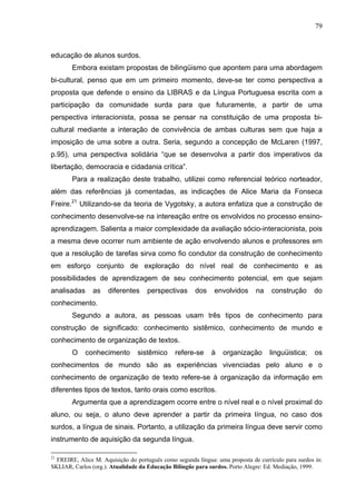 79



educação de alunos surdos.
        Embora existam propostas de bilingüismo que apontem para uma abordagem
bi-cultural, penso que em um primeiro momento, deve-se ter como perspectiva a
proposta que defende o ensino da LIBRAS e da Língua Portuguesa escrita com a
participação da comunidade surda para que futuramente, a partir de uma
perspectiva interacionista, possa se pensar na constituição de uma proposta bi-
cultural mediante a interação de convivência de ambas culturas sem que haja a
imposição de uma sobre a outra. Seria, segundo a concepção de McLaren (1997,
p.95), uma perspectiva solidária “que se desenvolva a partir dos imperativos da
libertação, democracia e cidadania crítica”.
        Para a realização deste trabalho, utilizei como referencial teórico norteador,
além das referências já comentadas, as indicações de Alice Maria da Fonseca
Freire.21 Utilizando-se da teoria de Vygotsky, a autora enfatiza que a construção de
conhecimento desenvolve-se na intereação entre os envolvidos no processo ensino-
aprendizagem. Salienta a maior complexidade da avaliação sócio-interacionista, pois
a mesma deve ocorrer num ambiente de ação envolvendo alunos e professores em
que a resolução de tarefas sirva como fio condutor da construção de conhecimento
em esforço conjunto de exploração do nível real de conhecimento e as
possibilidades de aprendizagem de seu conhecimento potencial, em que sejam
analisadas      as   diferentes     perspectivas       dos    envolvidos      na    construção      do
conhecimento.
        Segundo a autora, as pessoas usam três tipos de conhecimento para
construção de significado: conhecimento sistêmico, conhecimento de mundo e
conhecimento de organização de textos.
        O    conhecimento        sistêmico     refere-se     à   organização       linguüistica;     os
conhecimentos de mundo são as experiências vivenciadas pelo aluno e o
conhecimento de organização de texto refere-se à organização da informação em
diferentes tipos de textos, tanto orais como escritos.
        Argumenta que a aprendizagem ocorre entre o nível real e o nível proximal do
aluno, ou seja, o aluno deve aprender a partir da primeira língua, no caso dos
surdos, a língua de sinais. Portanto, a utilização da primeira língua deve servir como
instrumento de aquisição da segunda língua.

21
  FREIRE, Alice M. Aquisição do português como segunda língua: uma proposta de currículo para surdos in:
SKLIAR, Carlos (org.). Atualidade da Educação Bilíngüe para surdos. Porto Alegre: Ed. Mediação, 1999.
 