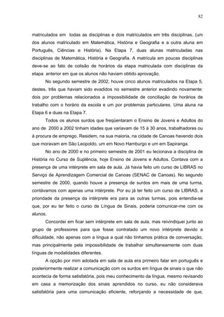 82



matriculados em todas as disciplinas e dois matriculados em três disciplinas, (um
dos alunos matriculado em Matemática, História e Geografia e a outra aluna em
Português, Ciências e História). Na Etapa 7, duas alunas matriculadas nas
disciplinas de Matemática, História e Geografia. A matrícula em poucas disciplinas
deve-se ao fato de colisão de horários da etapa matriculada com disciplinas da
etapa anterior em que os alunos não haviam obtido aprovação.
      No segundo semestre de 2002, houve cinco alunos matriculados na Etapa 5,
destes, três que haviam sido evadidos no semestre anterior evadindo novamente:
dois por problemas relacionados a impossibilidade de conciliação de horários de
trabalho com o horário da escola e um por problemas particulares. Uma aluna na
Etapa 6 e duas na Etapa 7.
      Todos os alunos surdos que freqüentaram o Ensino de Jovens e Adultos do
ano de 2000 a 2002 tinham idades que variavam de 15 à 30 anos, trabalhadores ou
à procura de emprego. Residem, na sua maioria, na cidade de Canoas havendo dois
que moravam em São Leopoldo, um em Novo Hamburgo e um em Sapiranga.
      No ano de 2000 e no primeiro semestre de 2001 eu lecionava a disciplina de
História no Curso de Suplência, hoje Ensino de Jovens e Adultos. Contava com a
presença de uma intérprete em sala de aula. Já havia feito um curso de LIBRAS no
Serviço de Aprendizagem Comercial de Canoas (SENAC de Canoas). No segundo
semestre de 2000, quando houve a presença de surdos em mais de uma turma,
contávamos com apenas uma intérprete. Por eu já ter feito um curso de LIBRAS, a
prioridade da presença da intérprete era para as outras turmas, pois entendia-se
que, por eu ter feito o curso de Língua de Sinais, poderia comunicar-me com os
alunos.
      Concordei em ficar sem intérprete em sala de aula, mas reivindiquei junto ao
grupo de professores para que fosse contratado um novo intérprete devido a
dificuldade, não apenas com a língua a qual não tínhamos prática de conversação,
mas principalmente pela impossibilidade de trabalhar simultaneamente com duas
línguas de modalidades diferentes.
      A opção por mim adotada em sala de aula era primeiro falar em português e
posteriormente realizar a comunicação com os surdos em língua de sinais o que não
acontecia de forma satisfatória, pois meu conhecimento da língua, mesmo revisando
em casa a memorização dos sinais aprendidos no curso, eu não considerava
satisfatória para uma comunicação eficiente, reforçando a necessidade de que,
 