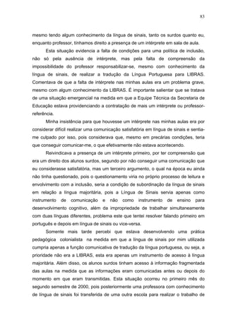 83



mesmo tendo algum conhecimento da língua de sinais, tanto os surdos quanto eu,
enquanto professor, tínhamos direito a presença de um intérprete em sala de aula.
      Esta situação evidencia a falta de condições para uma política de inclusão,
não só pela ausência de intérprete, mas pela falta de compreensão da
impossibilidade do professor responsabilizar-se, mesmo com conhecimento da
língua de sinais, de realizar a tradução da Língua Portuguesa para LIBRAS.
Comentava de que a falta de intérprete nas minhas aulas era um problema grave,
mesmo com algum conhecimento da LIBRAS. É importante salientar que se tratava
de uma situação emergencial na medida em que a Equipe Técnica da Secretaria de
Educação estava providenciando a contratação de mais um intérprete ou professor-
referência.
      Minha insistência para que houvesse um intérprete nas minhas aulas era por
considerar difícil realizar uma comunicação satisfatória em língua de sinais e sentia-
me culpado por isso, pois considerava que, mesmo em precárias condições, teria
que conseguir comunicar-me, o que efetivamente não estava acontecendo.
      Reivindicava a presença de um intérprete primeiro, por ter compreensão que
era um direito dos alunos surdos, segundo por não conseguir uma comunicação que
eu considerasse satisfatória, mas um terceiro argumento, o qual na época eu ainda
não tinha questionado, pois o questionamento viria no próprio processo de leitura e
envolvimento com a inclusão, seria a condição de subordinação da língua de sinais
em relação a língua majoritária, pois a Língua de Sinais servia apenas como
instrumento   de   comunicação     e   não   como    instrumento   de   ensino   para
desenvolvimento cognitivo, além da impropriedade de trabalhar simultaneamente
com duas línguas diferentes, problema este que tentei resolver falando primeiro em
português e depois em língua de sinais ou vice-versa.
      Somente mais tarde percebi que estava desenvolvendo uma prática
pedagógica colonialista na medida em que a língua de sinais por mim utilizada
cumpria apenas a função comunicativa de tradução da língua portuguesa, ou seja, a
prioridade não era a LIBRAS, esta era apenas um instrumento de acesso à língua
majoritária. Além disso, os alunos surdos tinham acesso à informação fragmentada
das aulas na medida que as informações eram comunicadas antes ou depois do
momento em que eram transmitidas. Esta situação ocorreu no primeiro mês do
segundo semestre de 2000, pois posteriormente uma professora com conhecimento
de língua de sinais foi transferida de uma outra escola para realizar o trabalho de
 