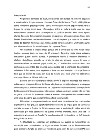 84



interpretação.
      No primeiro semestre de 2001, contávamos com surdos na primeira, segunda
e terceira etapa do que então se chamava Curso de Suplência. Tendo o Bilingüismo
como referência, preocupava-me com a necessidade de um espaço tanto para a
língua de sinais como para informações sobre a cultura surda que no meu
entendimento deveriam estar contempladas no currículo escolar. Além disso, alguns
alunos da escola demonstraram interesse em aprender a língua de sinais. Estes dois
fatores fizeram com que eu combinasse com a intérprete que traduzia na terceira
etapa de destinar 30 minutos das minhas aulas para desenvolver um trabalho junto
aos alunos da turma de aprendizagem da Língua de Sinais.
      Foi escolhida a terceira etapa porque era a turma que eu tinha maior carga
horária semanal (seis períodos de 45 minutos). Também nesta etapa estavam
estudando quatro alunos surdos. A professora iniciou o trabalho ensinando o
alfabeto datilológico seguido de sinais de dias da semana, meses do ano, e
familiares (sinais de mamãe, papai, irmão, etc). O ensino dos sinais era feito pela
configuração das mãos dos próprios alunos surdos sob a orientação da professora-
referência. Infelizmente, esta experiência teve pequena duração, pois a professora
teve que se afastar da escola em maio do mesmo ano. Mais uma vez, estávamos
com o problema de falta de intérprete.
      Saliento que na experiência narrada sobre o espaço destinado nas minhas
aulas para o ensino da Língua de Sinais não deve ser considerado como um espaço
destinado para o ensino da estrutura da Língua de Sinais conforme a concepção de
Britto anteriormente apresentada. Isto porque, tratava-se de um espaço não previsto
na grade curricular do ensino de Jovens e Adultos, mas apenas uma concessão de
uma única disciplina que, infelizmente não teve continuidade.
      Além disso, o tempo destinado era insuficiente para desenvolver um trabalho
significativo e não previa o aprofundamento de ensino da língua para os surdos na
medida em que o Ensino de Sinais contava com a participação deles, de sinais
conhecidos por eles destinados ao público ouvinte. Portanto, mais uma vez,       a
experiência vivenciada na Escola Farroupilha não está contemplada na definição de
Bilingüismo de Britto.
      A dificuldade de encontrar um profissional no quadro de funcionários do
município com conhecimento de língua de sinais fez com que eu fosse convidado
para exercer a função de professor-referência, pois além do curso de LIBRAS que
 