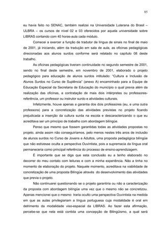85



eu havia feito no SENAC, também realizei na Universidade Luterana do Brasil –
ULBRA – os cursos de nível 02 e 03 oferecidos por aquela universidade sobre
LIBRAS contando com 40 horas-aula cada módulo.
      Comecei a exercer a função de tradutor de língua de sinais no final de maio
de 2001, já iniciando, além da tradução em sala de aula, as oficinas pedagógicas
direcionadas aos alunos surdos conforme será relatado no capítulo 08 deste
trabalho.
      As oficinas pedagógicas tiveram continuidade no segundo semestre de 2001,
sendo no final deste semestre, em novembro de 2001, elaborado o projeto
pedagógico para educação de alunos surdos intitulado: “Cultura e Inclusão de
Alunos Surdos no Curso de Suplência” (anexo A) encaminhado para a Equipe de
Educação Especial da Secretaria de Educação do município o qual previa além da
realização das oficinas, a contratação de mais dois intérpretes ou professores-
referência, um professor ou instrutor surdo e atividades culturais.
      Infelizmente, houve apenas a garantia dos dois professores (eu, e uma outra
professora) para a concretização das atividades previstas no projeto ficando
prejudicada a inserção da cultura surda na escola e descaracterizando o que eu
acreditava ser um princípio de trabalho com abordagem bilíngüe.
      Penso que mesmo que fossem garantidas todas as atividades propostas no
projeto, ainda assim não conseguiríamos, pelo menos nestes três anos de inclusão
de alunos surdos no Curso de Jovens e Adultos, uma proposta pedagógica bilíngüe
que não estivesse oculta a perspectiva Ouvintista, pois a supremacia da língua oral
permaneceria como principal referência do processo de ensino-aprendizagem.
      É importante que se diga que esta conclusão eu a tenho elaborado no
decorrer do meu contato com leituras e com a minha experiência. Não a tinha no
momento de elaboração do projeto. Naquele momento, acreditava na viabilidade de
concretização de uma proposta Bilíngüe através do desenvolvimento das atividades
que previa o projeto.
      Não continuarei questionando se o projeto garantiria ou não a caracterização
da proposta com abordagem bilíngüe uma vez que o mesmo não se concretizou.
Apenas mencionei que o mesmo traria oculto uma perspectiva Ouvintista na medida
em que as aulas privilegiariam a língua portuguesa cuja modalidade é oral em
detrimento da modalidade viso-espacial da LIBRAS. Ao fazer esta afirmação,
percebe-se que nela está contida uma concepção de Bilingüismo, a qual será
 