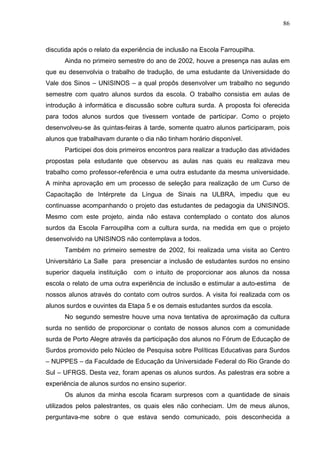 86



discutida após o relato da experiência de inclusão na Escola Farroupilha.
      Ainda no primeiro semestre do ano de 2002, houve a presença nas aulas em
que eu desenvolvia o trabalho de tradução, de uma estudante da Universidade do
Vale dos Sinos – UNISINOS – a qual propôs desenvolver um trabalho no segundo
semestre com quatro alunos surdos da escola. O trabalho consistia em aulas de
introdução à informática e discussão sobre cultura surda. A proposta foi oferecida
para todos alunos surdos que tivessem vontade de participar. Como o projeto
desenvolveu-se às quintas-feiras à tarde, somente quatro alunos participaram, pois
alunos que trabalhavam durante o dia não tinham horário disponível.
      Participei dos dois primeiros encontros para realizar a tradução das atividades
propostas pela estudante que observou as aulas nas quais eu realizava meu
trabalho como professor-referência e uma outra estudante da mesma universidade.
A minha aprovação em um processo de seleção para realização de um Curso de
Capacitação de Intérprete da Língua de Sinais na ULBRA, impediu que eu
continuasse acompanhando o projeto das estudantes de pedagogia da UNISINOS.
Mesmo com este projeto, ainda não estava contemplado o contato dos alunos
surdos da Escola Farroupilha com a cultura surda, na medida em que o projeto
desenvolvido na UNISINOS não contemplava a todos.
      Também no primeiro semestre de 2002, foi realizada uma visita ao Centro
Universitário La Salle para presenciar a inclusão de estudantes surdos no ensino
superior daquela instituição   com o intuito de proporcionar aos alunos da nossa
escola o relato de uma outra experiência de inclusão e estimular a auto-estima    de
nossos alunos através do contato com outros surdos. A visita foi realizada com os
alunos surdos e ouvintes da Etapa 5 e os demais estudantes surdos da escola.
      No segundo semestre houve uma nova tentativa de aproximação da cultura
surda no sentido de proporcionar o contato de nossos alunos com a comunidade
surda de Porto Alegre através da participação dos alunos no Fórum de Educação de
Surdos promovido pelo Núcleo de Pesquisa sobre Políticas Educativas para Surdos
– NUPPES – da Faculdade de Educação da Universidade Federal do Rio Grande do
Sul – UFRGS. Desta vez, foram apenas os alunos surdos. As palestras era sobre a
experiência de alunos surdos no ensino superior.
      Os alunos da minha escola ficaram surpresos com a quantidade de sinais
utilizados pelos palestrantes, os quais eles não conheciam. Um de meus alunos,
perguntava-me sobre o que estava sendo comunicado, pois desconhecida a
 