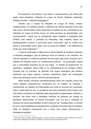 88



       Na perspectiva de professor, que realizo o questionamento que intitula esta
seção: Qual identidade: Intérprete de Língua de Sinais? Professor Intérprete?
Professor Auxiliar ? Intérprete Pedagógico?
       Acredito que a função de Intérprete de Língua de Sinais, embora
cotidianamente, no ambiente escolar a referência às minhas atividades tenha sido
esta, seria a denominação menos apropriada na medida em que a formação de um
Intérprete da Língua de Sinais requer um longo processo de aprendizagem cujo
reconhecimento        requer que os profissionais sejam avaliados e habilitados pela
FENEIS para exercer a profissão de intérpretes. Esta trajetória requer um
aperfeiçoamento contínuo o qual ainda estou vivenciando, seja no contato com
alunos e comunidade surda, sejam com os cursos de LIBRAS e de Intérprete de
Sinais que venho realizando.22
       A mesma observação é válida para as denominações de professor intérprete
e intérprete pedagógico, pois há diferença entre ser tradutor e ser intérprete. Ser
tradutor restringe-se a tarefa de tradução de uma língua para outra, enquanto que o
trabalho de intérprete requer um conhecimento profundo                   da apropriação cultural
que a comunidade lingüística faz de sua língua no sentido de proporcionar um
significado    qualitativo. Góes (1996, p.11), referendando-se em Grosjean (1993),
comenta que um indivíduo, ao aprender uma língua estrangeira não desativa
totalmente sua língua materna, havendo interferência desta nas construções
discursivas da língua a qual o individuo está aprendendo.
       Neste sentido, pensando retrospectivamente sobre meu trabalho, penso que
minha trajetória caracterizou-se inicialmente por um trabalho de tradução e
recentemente um trabalho de interpretação que ainda se encontra em construção.
Cabe a observação de que, ao questionar qual seria realmente minha função, pois
não poderia considerar-me intérprete pelos argumentos já apresentados, também, a
princípio, não tenho mais a identidade exclusiva de professor em relação às
atividades desenvolvidas na Escola Farroupilha, uma vez que a mediação do
processo de ensino-aprendizagem já não é mais por mim protagonizado, no sentido
de que a responsabilidade de planejamento e avaliação das aulas cabe ao professor
titular da disciplina, pressupondo que a minha nova função restringir-se-ia a
atividade de tradução.

22
  Além dos cursos já citados, atualmente realizo o Curso Avançado em LIBRAS na UNILASSALE e o Curso de
Capacitação de Interprete de Sinais na ULBRA com término previsto para julho de 2003.
 