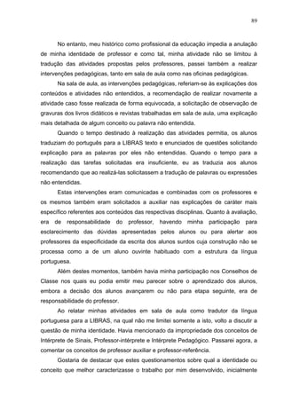 89



      No entanto, meu histórico como profissional da educação impedia a anulação
de minha identidade de professor e como tal, minha atividade não se limitou à
tradução das atividades propostas pelos professores, passei também a realizar
intervenções pedagógicas, tanto em sala de aula como nas oficinas pedagógicas.
      Na sala de aula, as intervenções pedagógicas, referiam-se às explicações dos
conteúdos e atividades não entendidos, a recomendação de realizar novamente a
atividade caso fosse realizada de forma equivocada, a solicitação de observação de
gravuras dos livros didáticos e revistas trabalhadas em sala de aula, uma explicação
mais detalhada de algum conceito ou palavra não entendida.
      Quando o tempo destinado à realização das atividades permitia, os alunos
traduziam do português para a LIBRAS texto e enunciados de questões solicitando
explicação para as palavras por eles não entendidas. Quando o tempo para a
realização das tarefas solicitadas era insuficiente, eu as traduzia aos alunos
recomendando que ao realizá-las solicitassem a tradução de palavras ou expressões
não entendidas.
      Estas intervenções eram comunicadas e combinadas com os professores e
os mesmos também eram solicitados a auxiliar nas explicações de caráter mais
específico referentes aos conteúdos das respectivas disciplinas. Quanto à avaliação,
era   de   responsabilidade   do   professor,   havendo   minha   participação   para
esclarecimento das dúvidas apresentadas pelos alunos ou para alertar aos
professores da especificidade da escrita dos alunos surdos cuja construção não se
processa como a de um aluno ouvinte habituado com a estrutura da língua
portuguesa.
      Além destes momentos, também havia minha participação nos Conselhos de
Classe nos quais eu podia emitir meu parecer sobre o aprendizado dos alunos,
embora a decisão dos alunos avançarem ou não para etapa seguinte, era de
responsabilidade do professor.
      Ao relatar minhas atividades em sala de aula como tradutor da língua
portuguesa para a LIBRAS, na qual não me limitei somente a isto, volto a discutir a
questão de minha identidade. Havia mencionado da impropriedade dos conceitos de
Intérprete de Sinais, Professor-intérprete e Intérprete Pedagógico. Passarei agora, a
comentar os conceitos de professor auxiliar e professor-referência.
      Gostaria de destacar que estes questionamentos sobre qual a identidade ou
conceito que melhor caracterizasse o trabalho por mim desenvolvido, inicialmente
 