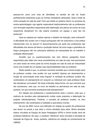 90



pareceu-me como uma crise de identidade no sentido de não ter ficado
perfeitamente esclarecido quais as minhas verdadeiras atribuições. Qual o limite de
minha atuação em sala de aula? Com que direito eu poderia intervir no processo de
ensino-aprendizagem cujo agente responsável tradicionalmente são os professores
com formação especifica responsável pela elaboração dos planos de cursos de suas
respectivas disciplinas? Eu não estaria invadindo um espaço o qual não me
pertencia?
      Caso eu optasse por realizar apenas o trabalho de tradução, seria suficiente?
A dificuldade dos surdos com a língua portuguesa não me autorizaria a uma prática
interacionista com os alunos? O desconhecimento por parte dos professores das
dificuldades dos alunos de leitura e produção textual, tal como exige a gramática da
língua portuguesa não me autorizaria alertá-los da necessidade de um trabalho e
avaliação diferenciada?
      Acredito que os questionamentos dos dois últimos parágrafos foram
respondidos pelo relato dos meus procedimentos em sala de aula, mas permanecia
um certo receio de minha parte da minha atuação em sala de aula ser interpretada
como uma invasão de um espaço cuja responsabilidade cabe ao professor.
      Neste sentido é que, no primeiro momento acreditei que a minha função seria
de professor auxiliar, mas auxiliar em que sentido? Apenas por desempenhar a
função de comunicação entre duas línguas? A condição de professor auxiliar não
contemplaria um planejamento em conjunto ou individual com cada professor titular
das disciplinas curriculares? Se fosse entendido desta forma, em que momento que
isto aconteceria, visto que, no turno de trabalho eu permanecia em sala de aula,
portanto, em que momento aconteceria este planejamento?
      Em relação aos professores o questionamento seria o mesmo, visto que, a
carência de reuniões para planejamento muitas vezes prejudica a elaboração de
projetos interdisciplinares. Portanto, o conceito de professor auxiliar, no meu
entendimento, não contemplava a realidade a qual estava vivendo.
      No ano de 2002, houve uma definição em relação ao quadro de profissionais
que atuam na escola a que setor a minha atividade fazia parte. Minha atividade
estava vinculada ao Espaço de Apoio Pedagógico (EPA) e minha função seria de
professor-referência. No caso, o vocábulo “referência” seria vinculado à atividade de
tradução de língua de sinais, portanto, referência em relação ao conhecimento de
LIBRAS.
 