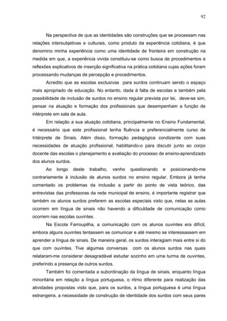 92



      Na perspectiva de que as identidades são construções que se processam nas
relações intersubjetivas e culturais, como produto da experiência cotidiana, é que
denomino minha experiência como uma identidade de fronteira em construção na
medida em que, a experiência vivida constituiu-se como busca de procedimentos e
reflexões explicativos de inserção significativa na prática cotidiana cujas ações foram
processando mudanças de percepção e procedimentos.
      Acredito que as escolas exclusivas para surdos continuam sendo o espaço
mais apropriado de educação. No entanto, dada à falta de escolas e também pela
possibilidade de inclusão de surdos no ensino regular prevista por lei, deve-se sim,
pensar na atuação e formação dos profissionais que desempenham a função de
intérprete em sala de aula.
      Em relação a sua atuação cotidiana, principalmente no Ensino Fundamental,
é necessário que este profissional tenha fluência e preferencialmente curso de
Intérprete de Sinais. Além disso, formação pedagógica condizente com suas
necessidades de atuação profissional, habilitando-o para discutir junto ao corpo
docente das escolas o planejamento e avaliação do processo de ensino-aprendizado
dos alunos surdos.
      Ao    longo    deste    trabalho,   venho   questionando   e   posicionando-me
contrariamente à inclusão de alunos surdos no ensino regular. Embora já tenha
comentado os problemas da inclusão a partir do ponto de vista teórico, das
entrevistas das professoras da rede municipal de ensino, é importante registrar que
também os alunos surdos preferem as escolas especiais visto que, nelas as aulas
ocorrem em língua de sinais não havendo a dificuldade de comunicação como
ocorrem nas escolas ouvintes.
      Na Escola Farroupilha, a comunicação com os alunos ouvintes era difícil,
embora alguns ouvintes tentassem se comunicar e até mesmo se interessassem em
aprender a língua de sinais. De maneira geral, os surdos interagiam mais entre si do
que com ouvintes. Tive algumas conversas           com os alunos surdos nas quais
relataram-me considerar desagradável estudar sozinho em uma turma de ouvintes,
preferindo a presença de outros surdos.
      Também foi comentada a subordinação da língua de sinais, enquanto língua
minoritária em relação a língua portuguesa, o ritmo diferente para realização das
atividades propostas visto que, para os surdos, a língua portuguesa é uma língua
estrangeira, a necessidade de construção de identidade dos surdos com seus pares
 