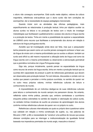 94



o aluno não conseguiu acompanhar. Está oculto neste objetivo, valores da cultura
majoritária, referências oral-auditivas que o aluno surdo não tem condições de
acompanhar, daí a necessidade do espaço pedagógico mencionado.
      Quando     iniciei   com   as   atividades   das   oficinas   pedagógicas,   mais
especificamente as relacionadas à produção textual, tinha por objetivo auxiliar os
alunos surdos na leitura e na produção de textos com o intuito de investigar
metodologias que facilitassem qualitativamente o acesso dos alunos à língua escrita
e a produção de textos. Tinha em mente a possibilidade de explorar a espacialidade
da LIBRAS como recurso que facilitasse a compreensão dos alunos em relação à
estrutura da língua portuguesa escrita.
      Acredito que tal investigação ainda deve ser feita, mas que o pesquisador
tenha presente que assim como um ouvinte jamais conseguirá conhecer e fazer uso
da língua de sinais com a mesma profundidade que os surdos a utilizam, também ao
surdo será difícil ou até mesmo impossível a utilização tanto de língua oral como da
língua escrita com a mesma profundidade ou observando a estruturação gramatical
que a gramática normativa da Língua Portuguesa exige.
      Digo isto, porque inicialmente, quando pensei na espacialidade da língua
como recurso de ensino da língua escrita, tinha em mente a produção textual que os
ouvintes têm capacidade de produzir a partir de referenciais gramaticais que devem
ser observados para produção textual. Foi com leituras, discussões e contato com os
surdos que passei a perceber a minha postura ouvintista, no sentido de querer ver
no outro meus próprios valores, minhas referências culturais de leitura e
conhecimento de mundo.
      A impossibilidade de um indivíduo desligar-se de suas referências culturais
para leitura e conhecimento de mundo sempre me pareceram óbvias. No entanto,
refletindo sobre minha prática, percebo que, embora combatesse o ouvintismo
enquanto prática colonialista no sentido de respeito e valorização da cultura surda,
na verdade minhas iniciativas de auxílio ao processo de aprendizagem dos alunos
continha minhas referências culturais de querer ver a si próprio no outro.
      Referências culturais internalizadas as quais eu próprio devo questionar sobre
sua validade em relação a minha constituição de sujeito, ou, nas palavras de
McLaren (1997, p.96) a necessidade de “construir uma política de recusa que possa
oferecer condições para se interrogar a institucionalização da igualdade formal
baseada nos imperativos premiados do mundo anglo, masculino e branco”.
 