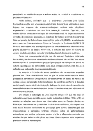 96



pesquisado no sentido de propor a realizar ações, de constituir e constituir-se no
processo de pesquisa.
      Neste sentido, considero que               a experiência vivenciada pela Escola
Farroupilha constitui sim, uma experiência bilíngüe decorrente da utilização de duas
línguas   no     processo   de      ensino-aprendizagem,      embora    este    bilingüismo
experienciado constitui-se com uma forte orientação ouvintista. Digo isso, pois
mesmo com as tentativas de inserção da comunidade surda via projeto educacional
enviado à Secretaria de Educação, as iniciativas de visita ao Centro Educacional La
Sale, ao projeto de Cultura Surda desenvolvido junto a UNISINOS, a participação,
embora em um único encontro do Fórum de Educação de Surdos do NUPPES DA
UFRGS, ainda assim, não houve participação da comunidade surda na discussão do
projeto educacional da escola. Houve sim, a inclusão dos alunos no Ensino de
Jovens e Adultos com base curricular orientada pelas referências oral-auditivas.
      Penso que uma proposta bilíngüe que não seja um Ouvintismo disfarçado,
tenha condições de ocorrer somente em escolas exclusivas para surdos, pois nestas
escolas que há a possibilidade da proposta pedagógica ter na língua de sinais, na
cultura e participação da comunidade surda seus principais instrumentos de ação e
reflexão para elaboração de uma proposta bilíngüe.
      No entanto, a inclusão de alunos portadores de necessidades especiais
prevista pela LDB é uma realidade dada na qual os surdos estão inseridos. Nesta
perspectiva, acredito que uma postura a ser desenvolvida em escola de inclusão de
surdos seria de constituição de territorialidades de resistência conforme já discutido
neste trabalho, com o intuito de divulgação da língua de sinais, da cultura surda e da
necessidade de escolas exclusivas para surdos como alternativa para efetivação de
um ensino de qualidade.
      Em relação à elaboração de uma proposta bilíngüe em que não seja um
colonialismo curricular, acredito que as quatro indicações de Skliar (1998, p.15) em
relação as reflexões que devem ser observadas sobre os Estudos Surdos em
Educação: mecanismos de poder/saber dominante do ouvintismo, das origens aos
dias atuais; fracasso educacional na pedagogia para surdos; desconstrução das
metanarrativas     e   contrastes    binários;    reflexões   sobre    as   potencialidades
educacionais dos surdos certamente podem orientar a elaboração curricular das
escolas da qual todas as disciplinas escolares devem repensar seus respectivos
planos de ensino e metodologias.
 