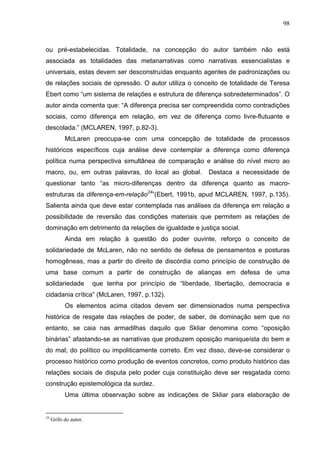 98



ou pré-estabelecidas. Totalidade, na concepção do autor também não está
associada as totalidades das metanarrativas como narrativas essencialistas e
universais, estas devem ser desconstruídas enquanto agentes de padronizações ou
de relações sociais de opressão. O autor utiliza o conceito de totalidade de Teresa
Ebert como “um sistema de relações e estrutura de diferença sobredeterminados”. O
autor ainda comenta que: “A diferença precisa ser compreendida como contradições
sociais, como diferença em relação, em vez de diferença como livre-flutuante e
descolada.” (MCLAREN, 1997, p.82-3).
           McLaren preocupa-se com uma concepção de totalidade de processos
históricos específicos cuja análise deve contemplar a diferença como diferença
política numa perspectiva simultânea de comparação e análise do nível micro ao
macro, ou, em outras palavras, do local ao global.          Destaca a necessidade de
questionar tanto “as micro-diferenças dentro da diferença quanto as macro-
estruturas da diferença-em-relação24”(Ebert, 1991b, apud MCLAREN, 1997, p.135).
Salienta ainda que deve estar contemplada nas análises da diferença em relação a
possibilidade de reversão das condições materiais que permitem as relações de
dominação em detrimento da relações de igualdade e justiça social.
           Ainda em relação à questão do poder ouvinte, reforço o conceito de
solidariedade de McLaren, não no sentido de defesa de pensamentos e posturas
homogêneas, mas a partir do direito de discórdia como princípio de construção de
uma base comum a partir de construção de alianças em defesa de uma
solidariedade          que tenha por princípio de “liberdade, libertação, democracia e
cidadania crítica” (McLaren, 1997, p.132).
           Os elementos acima citados devem ser dimensionados numa perspectiva
histórica de resgate das relações de poder, de saber, de dominação sem que no
entanto, se caia nas armadilhas daquilo que Skliar denomina como “oposição
binárias” afastando-se as narrativas que produzem oposição maniqueísta do bem e
do mal; do político ou impoliticamente correto. Em vez disso, deve-se considerar o
processo histórico como produção de eventos concretos, como produto histórico das
relações sociais de disputa pelo poder cuja constituição deve ser resgatada como
construção epistemológica da surdez.
           Uma última observação sobre as indicações de Skliar para elaboração de


24
     Grifo do autor.
 