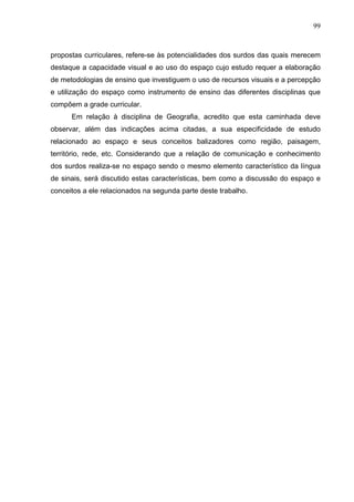 99



propostas curriculares, refere-se às potencialidades dos surdos das quais merecem
destaque a capacidade visual e ao uso do espaço cujo estudo requer a elaboração
de metodologias de ensino que investiguem o uso de recursos visuais e a percepção
e utilização do espaço como instrumento de ensino das diferentes disciplinas que
compõem a grade curricular.
      Em relação à disciplina de Geografia, acredito que esta caminhada deve
observar, além das indicações acima citadas, a sua especificidade de estudo
relacionado ao espaço e seus conceitos balizadores como região, paisagem,
território, rede, etc. Considerando que a relação de comunicação e conhecimento
dos surdos realiza-se no espaço sendo o mesmo elemento característico da língua
de sinais, será discutido estas características, bem como a discussão do espaço e
conceitos a ele relacionados na segunda parte deste trabalho.
 