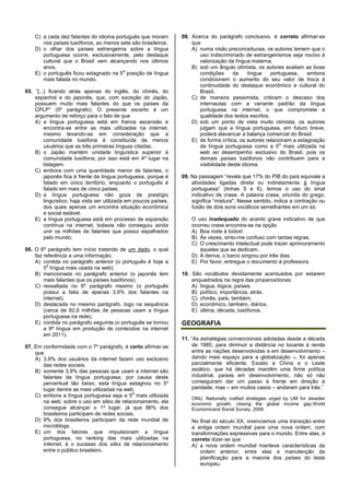 C) a cada dez falantes do idioma português que moram
nos países lusófonos, ao menos sete são brasileiros.
D) o olhar dos países estrangeiros sobre a língua
portuguesa ocorre, exclusivamente, pelo destaque
cultural que o Brasil vem alcançando nos últimos
anos.
E) o português ficou estagnado na 5
a
posição de língua
mais falada no mundo.
05. “[...] ficando atrás apenas do inglês, do chinês, do
espanhol e do japonês, que, com exceção do Japão,
possuem muito mais falantes do que os países da
CPLP” (5º parágrafo). O presente excerto é um
argumento de reforço para o fato de que
A) a língua portuguesa está em franca ascensão e
encontra-se entre as mais utilizadas na internet,
mesmo levando-se em consideração que a
comunidade lusófona é constituída de menos
usuários que as três primeiras línguas citadas.
B) o Japão mantém unidade linguística superior à
comunidade lusófona, por isso está em 4º lugar na
listagem.
C) embora com uma quantidade menor de falantes, o
japonês fica à frente da língua portuguesa, porque é
falado em único território, enquanto o português é
falado em mais de cinco países.
D) a língua portuguesa não goza de prestígio
linguístico, haja vista ser utilizada em poucos países,
dos quais apenas um encontra situação econômica
e social estável.
E) a língua portuguesa está em processo de expansão
contínua na internet, todavia não conseguiu ainda
unir os milhões de falantes que possui espalhados
pelo mundo.
06. O 6º parágrafo tem início tratando de um dado, o qual
faz referência a uma informação,
A) contida no parágrafo anterior (o português é hoje a
5
a
língua mais usada na web).
B) mencionada no parágrafo anterior (o japonês tem
mais falantes que os países lusófonos).
C) ressaltada no 6º parágrafo mesmo (o português
possui a fatia de apenas 3,9% dos falantes na
internet).
D) destacada no mesmo parágrafo, logo na sequência
(cerca de 82,6 milhões de pessoas usam a língua
portuguesa na rede).
E) contida no parágrafo seguinte (o português se tornou
a 9ª língua em produção de conteúdos na internet
em 2011).
07. Em conformidade com o 7º parágrafo, é certo afirmar-se
que
A) 3,9% dos usuários da internet fazem uso exclusivo
das redes sociais.
B) somente 3,9% das pessoas que usam a internet são
falantes de língua portuguesa; por causa deste
percentual tão baixo, esta língua estagnou no 5º
lugar dentre as mais utilizadas na web.
C) embora a língua portuguesa seja a 5
a
mais utilizada
na web, sobre o uso em sites de relacionamento, ela
consegue alcançar o 1º lugar, já que 86% dos
brasileiros participam de redes sociais.
D) 9% dos brasileiros participam da rede mundial de
microblogs.
E) um dos fatores que impulsionam a língua
portuguesa, no ranking das mais utilizadas na
internet, é o sucesso dos sites de relacionamento
entre o público brasileiro.
08. Acerca do parágrafo conclusivo, é correto afirmar-se
que
A) numa visão preconceituosa, os autores temem que o
uso indiscriminado de estrangeirismos seja nocivo à
valorização da língua materna.
B) sob um ângulo otimista, os autores avaliam as boas
condições da língua portuguesa, embora
condicionem o aumento do seu valor de troca à
continuidade do destaque econômico e cultural do
Brasil.
C) de maneira pessimista, criticam o descaso dos
internautas com a variante padrão da língua
portuguesa na internet, o que compromete a
qualidade dos textos escritos.
D) sob um ponto de vista muito otimista, os autores
julgam que a língua portuguesa, em futuro breve,
poderá alavancar a balança comercial do Brasil.
E) de forma crítica, os autores relacionam a estagnação
da língua portuguesa como a 5
a
mais utilizada na
web ao desempenho exclusivo do Brasil, pois os
demais países lusófonos não contribuem para a
visibilidade deste idioma.
09. Na passagem “revela que 17% do PIB do país equivale a
atividades ligadas direta ou indiretamente à língua
portuguesa” (linhas 5 e 6), temos o uso do sinal
indicativo de crase. A palavra crase, oriunda do grego,
significa “mistura". Nesse sentido, indica a contração ou
fusão de dois sons vocálicos semelhantes em um só.
O uso inadequado do acento grave indicativo de que
ocorreu crase encontra-se na opção
A) Boa noite à todos!
B) Às vezes, sinto-me confuso com tantas regras.
C) O crescimento intelectual pode trazer aprimoramento
àqueles que se dedicam.
D) À deriva, o barco singrou por três dias.
E) Por favor, entregue o documento à professora.
10. São vocábulos devidamente acentuados por estarem
enquadrados na regra das proparoxítonas:
A) língua, lógica, países.
B) político, importância, atrás.
C) chinês, país, também.
D) econômico, também, diários.
E) última, década, lusófonos.
GEOGRAFIA
11. “As estratégias convencionais adotadas desde a década
de 1980, para diminuir a distância no tocante à renda
entre as nações desenvolvidas e em desenvolvimento –
dando mais espaço para a globalização –, foi apenas
parcialmente eficiente. Exceto a China e o Leste
asiático, que há décadas mantêm uma firme política
industrial, países em desenvolvimento, não só não
conseguiram dar um passo à frente em direção à
paridade, mas – em muitos casos – andaram para trás.”
ONU, Nationally crafted strategies urged by UM for steadier
economic growth, closing the global income gap.World
Economicand Social Survey, 2006.
No final do século XX, vivenciamos uma transição entre
a antiga ordem mundial para uma nova ordem, com
transformações expressivas para o mundo. Entre elas, é
correto dizer-se que
A) a nova ordem mundial manteve características da
ordem anterior, entre elas a manutenção da
planificação para a maioria dos países do leste
europeu.
 