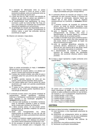 B) a transição foi diferenciada entre os países
socialistas: enquanto a China se tornou a maior
economia do planeta, outros se mantiveram entre as
nações mais pobres do mundo atual.
C) a partir dos anos de 1980, ocorreu uma redução da
pobreza, já que todos os países que adotaram o
regime socialista se tornaram desenvolvidos.
D) as transformações mais significativas, na China,
ocorreram a partir da morte de Mao Tse Tung, em
que o país passou por mudanças que incorporaram
aspectos do capitalismo em sua economia.
E) as estratégias de redução das disparidades entre as
nações ocorreram com sucesso, principalmente na
América Latina, a partir das profundas reformas
econômicas na região.
12. Observe com atenção o mapa abaixo.
Sobre os países enumerados no mapa, é verdadeiro
afirmar-se que o país de número
A) 12 faz parte do conjunto platino e se destaca por
possuir a quarta maior economia da região.
B) 5 possui seu território dividido, pois parte do país é
controlado pelas Farc que promove atos de guerrilha
na região.
C) 10 possui grandes reservas de cobre em seu
subsolo, sendo grande exportador desse produto.
D) 2 foi colônia inglesa até o final do século XX, sendo
atualmente uma nação com grandes possibilidades
de crescimento.
E) 11 possui um dos melhores indicadores sociais da
América do Sul, tendo grande importância para a
manutenção do Mercosul.
13. O continente europeu possui uma grande variedade de
características naturais (geológicas, climáticas,
botânicas e hidrológicas). Levando-se em consideração
esses aspectos e sua localização geográfica, é
verdadeiro afirmar-se que
A) a Europa está localizada no hemisfério meridional,
parte no hemisfério ocidental e parte no oriental,
sendo cortada pelo meridiano de Greenwich.
B) o relevo europeu possui, em sua porção central,
predominância de planaltos cristalinos de estrutura
geológica recente.
C) existe uma homogeneidade nos climas
predominantes no continente; por sua vez, ele não
sofre influência do relevo, pois predominam planícies
no continente.
D) a tundra é a cobertura vegetal predominante no sul
do continente europeu, com destaque de pinheiros
que sofrem intenso extrativismo durante todo o ano.
E) os rios europeus, em geral, são de planície, o que
favorece a sua utilização para a navegação, mas,
nos Alpes e dos Pireneus, encontramos quedas
d’água aproveitadas para gerar energia elétrica.
14. O continente africano foi marcado por sangue e muita
exploração de seus recursos naturais e humanos em
seu processo de colonização, deixando traços que
refletem até os dias atuais. Sobre os aspectos
socioeconômicos do continente, é verdadeiro afirmar-
se que
A) o processo europeu de ocupação do continente
africano, ao longo de séculos, apresentou duas
formas distintas: uma de caráter mercantilista e outra
de caráter imperialista.
B) após a Segunda Guerra Mundial, com o
enfraquecimento da Europa, teve início a
descolonização de diversas regiões do continente
africano, através de um processo pacífico.
C) o conflito na Somália trouxe grave problema social e
econômico ao país, sendo uma crise superada nos
dias atuais, devido à incorporação da nação nos
blocos econômicos da região.
D) entre as questões geopolíticas presentes no
continente africano, destacou-se o apartheid na
África do Sul, que continua até os dias atuais, sendo
ele um dos países mais pobres no continente.
E) a descolonização do continente foi resultado
exclusivo da vontade política das populações
africanas, não ocorrendo influência externa nesse
processo.
15. O mapa a seguir representa a região conhecida como
Oriente Médio.
Os países com a numeração 11, 12 e 13 possuem
traços importantes na região, seja pelas riquezas do
subsolo ou pelos conflitos já ocorridos em seu território.
Os números 11, 12 e 13 representam, respectivamente,
A) a Arábia Saudita, o Irã e Omã.
B) a Arábia Saudita, o Irã e o Iraque.
C) a Arábia Saudita, o Iraque e o Irã.
D) o Iraque, o Irã e a Arábia Saudita.
E) o Irã, o Iraque e a Arábia Saudita.
HISTÓRIA
16. Sobre as ideias iluministas, é correto dizer-se que
A) eram favoráveis a uma organização estamental da
sociedade.
B) propiciavam um embasamento teórico ao sistema
monárquico, em qualquer uma de suas modalidades
(constitucional, parlamentar ou absolutista).
C) eram contrárias à libertação das colônias da
América.
D) propunham uma política econômica liberal.
E) favoreciam os princípios mercantilistas.
 