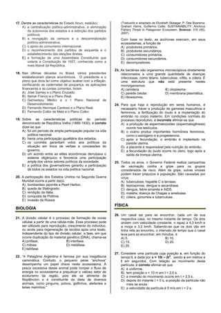 17. Dentre as características do Estado Novo, está(ão)
A) a centralização político-administrativa, a eliminação
da autonomia dos estados e a extinção dos partidos
políticos.
B) a revogação da censura e a descentralização
político-administrativa.
C) o apoio ao comunismo internacional.
D) o reconhecimento dos partidos de esquerda e o
estabelecimento das eleições diretas.
E) a formação de uma Assembleia Constituinte que
votaria a Constituição de 1937, conhecida como a
mais liberal da República.
18. Nas últimas décadas no Brasil, vários presidentes
estabeleceram planos econômicos. O presidente e o
plano que dizia ter como objetivo acabar com a inflação,
confiscando as cadernetas de poupança, as aplicações
financeiras e as contas correntes, foram
A) José Sarney e o Plano Cruzado.
B) Itamar Franco e o Plano Real.
C) Garrastazu Médici e o I Plano Nacional de
Desenvolvimento.
D) Fernando Henrique Cardoso e o Plano Real.
E) Fernando Collor de Melo e o Plano Collor.
19. Sobre as características políticas do período
denominado de República Velha (1889-1930), é correto
dizer-se que
A) foi um período de ampla participação popular na vida
política nacional.
B) havia uma participação igualitária dos estados.
C) os coronéis garantiam votos aos políticos da
situação em troca de verbas e concessões do
governo.
D) um acordo entre as elites econômicas derrubava o
sistema oligárquico e favorecia uma participação
ampla dos vários setores políticos da sociedade.
E) a política dos governadores garantiu a participação
de todos os estados na vida política nacional.
20. A participação dos Estados Unidos na Segunda Guerra
Mundial ocorre a partir da(o)
A) bombardeio japonês a Pearl Harbor,
B) queda de Stalingrado.
C) rendição da Itália.
D) conquista da Polônia.
E) invasão da Rússia
BIOLOGIA
21. A divisão celular é o processo de formação de novas
células a partir de uma célula-mãe. Esse processo pode
ser utilizado para reprodução, crescimento do indivíduo,
ou ainda para regeneração de tecidos após uma lesão.
Independente do tipo de divisão celular, a fase, em que
ocorre duplicação do material genético (DNA), chama-se
A) prófase. B) interfase.
C) mitose. D) metáfase.
E) telófase.
22. “A Patagônia Argentina é famosa por sua megafauna
carismática. Contudo, o pequeno peixe “anchova”
desempenha um papel chave neste ecossistema. A
pesca excessiva desse animal pode romper o fluxo de
energia no ecossistema e prejudicar o valioso setor de
ecoturismo da região, pois ele se alimenta de
fitoplâncton e é constituinte da dieta de diversos
animais, como pinguins, polvos, golfinhos, elefantes e
leões marinhos.”
(Traduzido e adaptado de Elizabeth Skewgar; P. Dee Boersma;
Graham Harris; Guillermo Caille. SUSTAINABILITY: Anchovy
Fishery Threat to Patagonian Ecosystem. Science: 315 (45),
2007)
Com base no texto, as anchovas exercem, em seus
ecossistemas, a função de
A) produtores primários.
B) produtores secundários.
C) consumidores primários.
D) consumidores secundários.
E) decompositores.
23. As bactérias são organismos microscópicos diretamente
relacionados a uma grande quantidade de doenças
infecciosas, como tétano, tuberculose, sífilis, e cólera. É
uma estrutura que não está presente nestes
microrganismos:
A) carioteca. B) citoplasma.
C) parede celular. D) membrana plasmática.
E) ribossomos.
24. Para que haja a reprodução em seres humanos, é
necessário haver a produção de gametas masculinos e
femininos, a fertilização do óvulo e a implantação do
embrião no corpo materno. Em condições normais do
processo reprodutivo, é incorreto afirmar-se que
A) a produção de espermatozoides (espermatogênese)
ocorre nos testículos.
B) o ovário produz importantes hormônios femininos,
como o estrógeno e a progesterona.
C) após a fecundação, o embrião é implantado na
parede uterina.
D) a placenta é responsável pela nutrição do embrião.
E) a fecundação do óvulo ocorre no útero, logo após a
saída da trompa uterina.
25. Todos os anos, o Governo Federal realiza campanhas
de vacinação contra a gripe para os grupos
considerados de risco. Além da gripe, outras viroses
podem trazer prejuízos à população. São causadas por
vírus:
A) tuberculose, hepatite C e teníase.
B) leptospirose, dengue e ascaridíase.
C) dengue, febre amarela e AIDS.
D) malária, doença de Chagas e amebíase.
E) cólera, gonorreia e tuberculose.
FÍSICA
26. Um casal sai para se encontrar, cada um de sua
respectiva casa, no mesmo instante de tempo. Os dois
andam com velocidade constante, o rapaz a 4,0 km/h e
a moça a 3,2 km/h. Sabendo-se que os dois vão em
linha reta ao encontro, o intervalo de tempo que o casal
leva para se encontrar, em minutos, é
A) 5. B) 10.
C) 15. D) 20.
E) 25.
27. Considere uma partícula cuja posição x, em função do
tempo t, é dada por x = 10t – 2t
2
, sendo x em metros e
t em segundos. Com relação ao movimento desta
partícula, é correto afirmar-se que
A) é uniforme.
B) tem posição x = 10 m em t = 2,0 s.
C) a inversão do movimento ocorre em t = 2,5 s.
D) depois do instante t = 0 s, a posição da partícula não
mais se anula.
E) a velocidade da partícula é 5 m/s em t = 2 s.
 