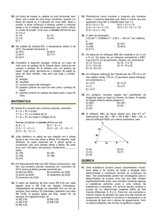 28. Um bloco de massa m1 desliza no solo horizontal, sem
atrito, sob a ação de uma força constante, quando um
bloco de massa m2 é colocado em cima dele. Após a
junção, a força continuou a mesma, porém o conjunto
passa a ter a metade da aceleração que tinha o bloco
m1 antes da junção. Com isso, é correto afirmar-se que
m1/ m2 é
A) 1/4. B) 1/3.
C) 1/2. D) 2/3.
E) 1.
29. Na cidade de Crateús-CE, a temperatura média é de
25°C. Na escala Fahrenheit, é
A) 70°F. B) 85°F.
C) 65°F. D) 77°F.
E) 52°F.
30. Considere a seguinte situação: atrita-se um copo de
vidro com um pedaço de lã. Depois disso, coloca-se em
contato o pedaço de lã atritado com um pedaço de
papel. Logo após, aproxima-se o pedaço de papel do
copo de vidro atritado, mas sem que haja o contato.
Ocorre
A) atração.
B) repulsão.
C) os dois corpos não interagem.
D) passam prótons do copo de vidro para o pedaço de
papel.
E) passam prótons do pedaço de papel para o copo de
vidro.
MATEMÁTICA
31. Sendo N o conjunto dos números naturais, considere
X = {x  N | x é par}
Y = {x  N | x é múltiplo de 3}
Z = {x  N | x é ímpar e múltiplo de 3}.
Nessas condições, é correto afirmar-se que
A) X  Y. B) Y  Z = .
C) X  Y  Z = . D) (Y – Z)  (Y – X) = .
E) (Y – Z)  X = .
32. João distribuiu os selos de sua coleção em 6 pilhas
iguais e deu uma das pilhas a Maria. Em seguida, João
distribuiu os selos restantes em 4 pilhas iguais e,
novamente, deu uma dessas pilhas a Maria. Se João
ficou com 135 selos, ele possuía, inicialmente, _______
selos.
A) 156. B) 165.
C) 185. D) 196.
E) 216.
33. Um financiamento feito em 200 meses consecutivos, que
tem sua primeira parcela vencendo em novembro de
2013, terá sua última parcela vencendo em
A) abril de 2030. B) novembro de 2029.
C) junho de 2030. D) dezembro de 2029.
E) novembro de 2030.
34. O plano de telefonia de Ana cobra R$ 0,20 por cada
ligação local e R$ 0,50 por ligação interurbana,
independente da duração da chamada. Em um fim de
semana, Ana realizou 32 chamadas, gastando com elas
R$ 10,00. A quantia gasta por Ana, nesse fim de
semana, em ligações locais, foi
A) R$ 2,00. B) R$ 3,00.
C) R$ 3,20. D) R$ 4,00.
E) R$ 4,20.
35. Tomando-se como universo o conjunto dos números
reais, o conjunto daqueles cujo dobro é menor que seu
quadrado e que têm a metade maior que 1 é
A) S = {x | x < 2}. B) S = {x | x > 2}.
C) S = {x | -2 < x < 2}. D) S = {x | 1/2 < x < 2}.
E) S = {x | x < 1/2}.
36. O valor da expressão
0,32 dm
3
+ 0,00056 m
3
– 0,25 L – 120 cm
3
, em mililitros,
é
A) 680. B) 510.
C) 420. D) 68,5.
E) 47,3.
37. Os lados de um triângulo ABC têm medidas 4 cm, 5 cm
e 8 cm. Os lados de um triângulo semelhante a ABC,
mas com 51 cm de perímetro, medem, em centímetros,
A) 12, 15 e 24. B) 16, 17 e 18.
C) 11, 15 e 25. D) 12, 19 e 20.
E) 12, 16 e 23.
38. Um triângulo retângulo tem hipotenusa de 50 cm e um
dos catetos mede 18 cm. O perímetro desse triângulo,
em centímetros, é
A) 12 2. B) 10 2.
C) 32. D) 5 3.
E) 10 3.
39. Um polígono convexo regular tem quantidade de
diagonais igual ao triplo do número de lados. A medida
do ângulo externo desse polígono é
A) 360°. B) 140°.
C) 72°. D) 65°.
E) 40°.
40. O triângulo ABC da figura abaixo tem área 81 m
2
.
Sabendo-se que BQ = QP = PA e BM = MN = NC, a
área do triângulo BQN, em metros quadrados, vale
A) 45. B) 24.
C) 18. D) 27.
E) 36.
QUÍMICA
41. Uma substância química possui propriedades únicas.
Uma delas é ter pontos de fusão e ebulição bem
determinados e invariáveis durante as mudanças de
fase. Tais propriedades podem ser empregadas para a
determinação da pureza, uma vez que elas mudam
significativamente entre uma amostra contendo apenas
a substância (amostra pura) e uma mistura da
substância e impurezas. Um químico decidiu verificar a
pureza de um determinado reagente sólido de três
marcas diferentes, A, B e C. Para isto, ele submeteu a
mesma massa de amostra de cada uma das marcas ao
aquecimento controlado e monitorou a temperatura e as
mudanças de fase com o tempo de aquecimento. Com
os dados coletados, ele montou os gráficos a seguir.
 