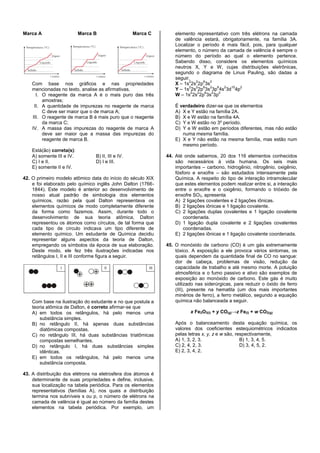 Marca A Marca B Marca C
Com base nos gráficos e nas propriedades
mencionadas no texto, analise as afirmativas.
I. O reagente da marca A é o mais puro das três
amostras;
II. A quantidade de impurezas no reagente de marca
C deve ser maior que o de marca A;
III. O reagente de marca B é mais puro que o reagente
da marca C;
IV. A massa das impurezas do reagente de marca A
deve ser maior que a massa das impurezas do
reagente de marca B.
Está(ão) correta(s):
A) somente III e IV. B) II, III e IV.
C) I e II. D) I e III.
E) somente II e IV.
42. O primeiro modelo atômico data do início do século XIX
e foi elaborado pelo químico inglês John Dalton (1766-
1844). Este modelo é anterior ao desenvolvimento de
nosso atual padrão de simbologia dos elementos
químicos, razão pela qual Dalton representava os
elementos químicos de modo completamente diferente
da forma como fazemos. Assim, durante todo o
desenvolvimento de sua teoria atômica, Dalton
representou os átomos como círculos, de tal forma que
cada tipo de círculo indicava um tipo diferente de
elemento químico. Um estudante de Química decidiu
representar alguns aspectos da teoria de Dalton,
empregando os símbolos da época de sua elaboração.
Deste modo, ele fez três ilustrações indicadas nos
retângulos I, II e III conforme figura a seguir.
Com base na ilustração do estudante e no que postula a
teoria atômica de Dalton, é correto afirmar-se que
A) em todos os retângulos, há pelo menos uma
substância simples.
B) no retângulo II, há apenas duas substâncias
diatômicas compostas.
C) no retângulo III, há duas substâncias triatômicas
compostas semelhantes.
D) no retângulo I, há duas substâncias simples
idênticas.
E) em todos os retângulos, há pelo menos uma
substância composta.
43. A distribuição dos elétrons na eletrosfera dos átomos é
determinante de suas propriedades e define, inclusive,
sua localização na tabela periódica. Para os elementos
representativos (famílias A), nos quais a distribuição
termina nos subníveis s ou p, o número de elétrons na
camada de valência é igual ao número da família destes
elementos na tabela periódica. Por exemplo, um
elemento representativo com três elétrons na camada
de valência estará, obrigatoriamente, na família 3A.
Localizar o período é mais fácil, pois, para qualquer
elemento, o número da camada de valência é sempre o
número do período ao qual o elemento pertence.
Sabendo disso, considere os elementos químicos
neutros X, Y e W, cujas distribuições eletrônicas,
segundo o diagrama de Linus Pauling, são dadas a
seguir.
X – 1s
2
2s
2
2p
6
3s
2
Y – 1s
2
2s
2
2p
6
3s
2
3p
6
4s
2
3d
10
4p
2
W – 1s
2
2s
2
2p
6
3s
2
3p
2
É verdadeiro dizer-se que os elementos
A) X e Y estão na família 2A.
B) X e W estão na família 4A.
C) Y e W estão no 3º período.
D) Y e W estão em períodos diferentes, mas não estão
numa mesma família.
E) X e Y não estão na mesma família, mas estão num
mesmo período.
44. Até onde sabemos, 20 dos 116 elementos conhecidos
são necessários à vida humana. Os seis mais
importantes – carbono, hidrogênio, nitrogênio, oxigênio,
fósforo e enxofre – são estudados intensamente pela
Química. A respeito do tipo de interação intramolecular
que estes elementos podem realizar entre si, a interação
entre o enxofre e o oxigênio, formando o trióxido de
enxofre SO3, apresenta
A) 2 ligações covalentes e 2 ligações iônicas.
B) 2 ligações iônicas e 1 ligação covalente.
C) 2 ligações duplas covalentes e 1 ligação covalente
coordenada.
D) 1 ligação dupla covalente e 2 ligações covalentes
coordenadas.
E) 2 ligações iônicas e 1 ligação covalente coordenada.
45. O monóxido de carbono (CO) é um gás extremamente
tóxico. A exposição a ele provoca vários sintomas, os
quais dependem da quantidade final de CO no sangue:
dor de cabeça, problemas de visão, redução da
capacidade de trabalho e até mesmo morte. A poluição
atmosférica e o fumo passivo e ativo são exemplos de
exposição ao monóxido de carbono. Este gás é muito
utilizado nas siderúrgicas, para reduzir o óxido de ferro
(III), presente na hematita (um dos mais importantes
minérios de ferro), a ferro metálico, segundo a equação
química não balanceada a seguir.
x Fe2O3(l) + y CO(g)→z Fe(l) + w CO2(g)
Após o balanceamento desta equação química, os
valores dos coeficientes estequiométricos indicados
pelas letras x, y, z e w são, respectivamente,
A) 1, 3, 2, 3. B) 1, 3, 4, 5.
C) 2, 4, 2, 3. D) 3, 4, 5, 2.
E) 2, 3, 4, 2.
 