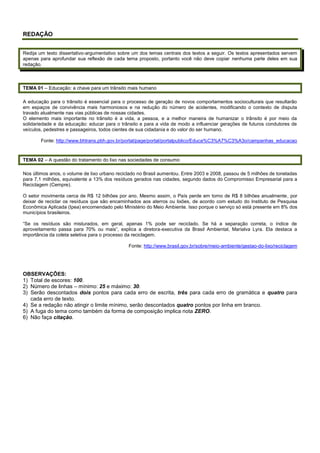 REDAÇÃO
Redija um texto dissertativo-argumentativo sobre um dos temas centrais dos textos a seguir. Os textos apresentados servem
apenas para aprofundar sua reflexão de cada tema proposto, portanto você não deve copiar nenhuma parte deles em sua
redação.
TEMA 01 – Educação: a chave para um trânsito mais humano
A educação para o trânsito é essencial para o processo de geração de novos comportamentos socioculturais que resultarão
em espaços de convivência mais harmoniosos e na redução do número de acidentes, modificando o contexto de disputa
travado atualmente nas vias públicas de nossas cidades.
O elemento mais importante no trânsito é a vida, a pessoa, e a melhor maneira de humanizar o trânsito é por meio da
solidariedade e da educação: educar para o trânsito e para a vida de modo a influenciar gerações de futuros condutores de
veículos, pedestres e passageiros, todos cientes de sua cidadania e do valor do ser humano.
Fonte: http://www.bhtrans.pbh.gov.br/portal/page/portal/portalpublico/Educa%C3%A7%C3%A3o/campanhas_educacao
TEMA 02 – A questão do tratamento do lixo nas sociedades de consumo
Nos últimos anos, o volume de lixo urbano reciclado no Brasil aumentou. Entre 2003 e 2008, passou de 5 milhões de toneladas
para 7,1 milhões, equivalente a 13% dos resíduos gerados nas cidades, segundo dados do Compromisso Empresarial para a
Reciclagem (Cempre).
O setor movimenta cerca de R$ 12 bilhões por ano. Mesmo assim, o País perde em torno de R$ 8 bilhões anualmente, por
deixar de reciclar os resíduos que são encaminhados aos aterros ou lixões, de acordo com estudo do Instituto de Pesquisa
Econômica Aplicada (Ipea) encomendado pelo Ministério do Meio Ambiente. Isso porque o serviço só está presente em 8% dos
municípios brasileiros.
“Se os resíduos são misturados, em geral, apenas 1% pode ser reciclado. Se há a separação correta, o índice de
aproveitamento passa para 70% ou mais”, explica a diretora-executiva da Brasil Ambiental, Marialva Lyra. Ela destaca a
importância da coleta seletiva para o processo da reciclagem.
Fonte: http://www.brasil.gov.br/sobre/meio-ambiente/gestao-do-lixo/reciclagem
OBSERVAÇÕES:
1) Total de escores: 100.
2) Número de linhas – mínimo: 25 e máximo: 30.
3) Serão descontados dois pontos para cada erro de escrita, três para cada erro de gramática e quatro para
cada erro de texto.
4) Se a redação não atingir o limite mínimo, serão descontados quatro pontos por linha em branco.
5) A fuga do tema como também da forma de composição implica nota ZERO.
6) Não faça citação.
 
