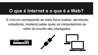 O que é Internet e o que é a Web?
A Internet corresponde ao meio físico (cabos, servidores,
roteadores, modens) pelas quais os computadores ao
redor do mundo são interligados.

 