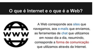 O que é Internet e o que é a Web?
A Web corresponde aos sites que
navegamos, aos e-mails que enviamos,
as ferramentas de chat que utilizamos
em nosso dia a dia, resumindo,
corresponde a forma de comunicação
que utilizamos através da Internet.

 