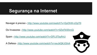 Segurança na Internet
Navegar é preciso - http://www.youtube.com/watch?v=QyOhW-cOpT0

Os Invasores - http://www.youtube.com/watch?v=0Zxt7kS5miQ
Spam - http://www.youtube.com/watch?v=DFL5TbyfhrU
A Defesa - http://www.youtube.com/watch?v=xwJkQKJGlnA

 