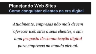 Planejando Web Sites
Como conquistar clientes na era digital
Atualmente, empresas não mais devem
oferecer web sites a seus clientes, e sim

uma proposta de comunicação digital
para empresas no mundo virtual.

 