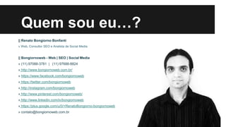 Quem sou eu…?
|| Renato Bongiorno Bonfanti
» Web, Consultor SEO e Analista de Social Media

|| Bongiornoweb - Web | SEO | Social Media
» (11) 97088-3781 | (11) 97688-8824
» http://www.bongiornoweb.com.br/
» https://www.facebook.com/bongiornoweb
» https://twitter.com/bongiornoweb
» http://instagram.com/bongiornoweb
» http://www.pinterest.com/bongiornoweb/

» http://www.linkedin.com/in/bongiornoweb
» https://plus.google.com/u/0/+RenatoBongiorno-bongiornoweb
» contato@bongiornoweb.com.br

 