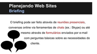 Planejando Web Sites
Briefing
O briefing pode ser feito através de reuniões presenciais,
conversas online via ferramentas de chats (ex.: Skype) ou até
mesmo através de formulários enviados por e-mail
com perguntas básicas sobre as necessidades do
cliente.

 