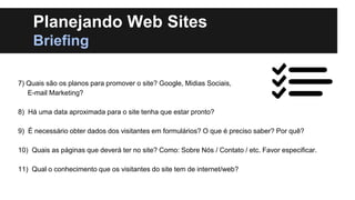 Planejando Web Sites
Briefing
7) Quais são os planos para promover o site? Google, Midias Sociais,
E-mail Marketing?
8) Há uma data aproximada para o site tenha que estar pronto?

9) É necessário obter dados dos visitantes em formulários? O que é preciso saber? Por quê?
10) Quais as páginas que deverá ter no site? Como: Sobre Nós / Contato / etc. Favor especificar.
11) Qual o conhecimento que os visitantes do site tem de internet/web?

 