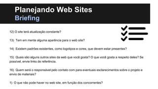 Planejando Web Sites
Briefing
12) O site terá atualização constante?
13) Tem em mente alguma aparência para o web site?
14) Existem padrões existentes, como logotipos e cores, que devem estar presentes?
15) Quais são alguns outros sites da web que você gosta? O que você gosta a respeito deles? Se
possível, envie links de referência.
16) Quem será o responsável pelo contato com para eventuais esclarecimentos sobre o projeto e
envio de materiais?
1) O que não pode haver no web site, em função dos concorrentes?

 