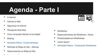 Agenda - Parte I
•
•
•
•
•
•
•
•
•

A Internet
Internet vs Web
Segurança na Internet
Planejando Web Sites
Como conquistar clientes na era digital
Briefing
Atividade Prática - Criando Briefings
Definição do Mapa do Site – Sitemap
Desenvolvendo um Mapa do Site

•
•
•
•
•

Wireframe
Desenvolvimento do Wireframe - Home

Produtividade em Wireframes
Lorem Ipsum
Atividade Prática - Finalizando Wireframes

 