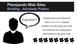 Planejando Web Sites
Briefing - Atividade Prática
O que fazer?!

Imagine que você é dono de
uma floricultura e deseja
realizar um site, para isso você

irá contratar um colega para
desenvolver o site para você.

 