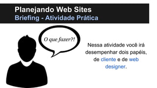 Planejando Web Sites
Briefing - Atividade Prática
O que fazer?!
Nessa atividade você irá
desempenhar dois papéis,
de cliente e de web
designer.

 