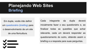 Planejando Web Sites
Briefing
Em dupla, vocês irão definir

Cada

integrante

da

dupla

deverá

um questionário (briefing) para

inicialmente fazer o seu questionário e, ao

o desenvolvimento de um site

finalizar todas as questões que achar

de uma floricultura.

relevante, cada um deverá responder ao
questionamento do outro, obtendo assim o
briefing e a resposta para suas perguntas.

 