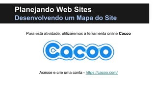 Planejando Web Sites
Desenvolvendo um Mapa do Site
Para esta atividade, utilizaremos a ferramenta online Cacoo

Acesse e crie uma conta - https://cacoo.com/

 