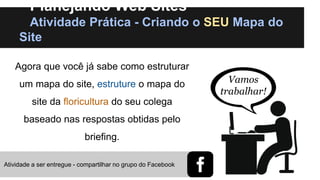 Planejando Web Sites
Atividade Prática - Criando o SEU Mapa do
Site
Agora que você já sabe como estruturar

um mapa do site, estruture o mapa do
site da floricultura do seu colega

baseado nas respostas obtidas pelo
briefing.
Atividade a ser entregue - compartilhar no grupo do Facebook

Vamos
trabalhar!

 