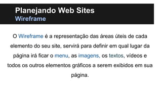 Planejando Web Sites
Wireframe
O Wireframe é a representação das áreas úteis de cada
elemento do seu site, servirá para definir em qual lugar da

página irá ficar o menu, as imagens, os textos, vídeos e
todos os outros elementos gráficos a serem exibidos em sua

página.

 