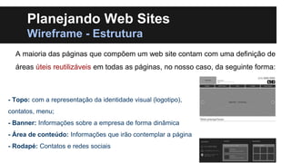 Planejando Web Sites
Wireframe - Estrutura
A maioria das páginas que compõem um web site contam com uma definição de
áreas úteis reutilizáveis em todas as páginas, no nosso caso, da seguinte forma:

- Topo: com a representação da identidade visual (logotipo),
contatos, menu;

- Banner: Informações sobre a empresa de forma dinâmica
- Área de conteúdo: Informações que irão contemplar a página
- Rodapé: Contatos e redes sociais

 