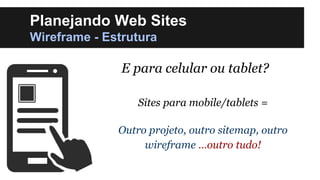 Planejando Web Sites
Wireframe - Estrutura

E para celular ou tablet?
Sites para mobile/tablets =
Outro projeto, outro sitemap, outro
wireframe …outro tudo!

 
