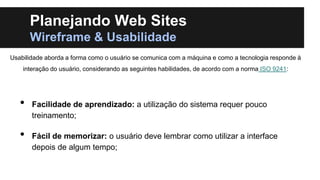 Planejando Web Sites
Wireframe & Usabilidade
Usabilidade aborda a forma como o usuário se comunica com a máquina e como a tecnologia responde à
interação do usuário, considerando as seguintes habilidades, de acordo com a norma ISO 9241:

•
•

Facilidade de aprendizado: a utilização do sistema requer pouco
treinamento;
Fácil de memorizar: o usuário deve lembrar como utilizar a interface
depois de algum tempo;

 
