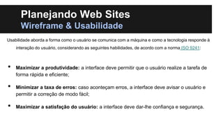 Planejando Web Sites
Wireframe & Usabilidade
Usabilidade aborda a forma como o usuário se comunica com a máquina e como a tecnologia responde à
interação do usuário, considerando as seguintes habilidades, de acordo com a norma ISO 9241:

•
•
•

Maximizar a produtividade: a interface deve permitir que o usuário realize a tarefa de
forma rápida e eficiente;
Minimizar a taxa de erros: caso aconteçam erros, a interface deve avisar o usuário e
permitir a correção de modo fácil;
Maximizar a satisfação do usuário: a interface deve dar-lhe confiança e segurança.

 