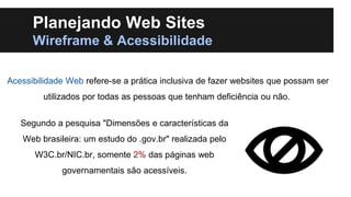 Planejando Web Sites
Wireframe & Acessibilidade
Acessibilidade Web refere-se a prática inclusiva de fazer websites que possam ser
utilizados por todas as pessoas que tenham deficiência ou não.
Segundo a pesquisa "Dimensões e características da
Web brasileira: um estudo do .gov.br" realizada pelo
W3C.br/NIC.br, somente 2% das páginas web
governamentais são acessíveis.

 