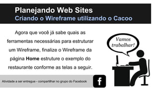 Planejando Web Sites
Criando o Wireframe utilizando o Cacoo
Agora que você já sabe quais as
ferramentas necessárias para estruturar
um Wireframe, finalize o Wireframe da
página Home estruture o exemplo do
restaurante conforme as telas a seguir.
Atividade a ser entregue - compartilhar no grupo do Facebook

Vamos
trabalhar!

 