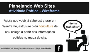 Planejando Web Sites
Atividade Prática - Wireframe
Agora que você já sabe estruturar um

Wireframe, estruture o da floricultura de
seu colega a partir das informações

obtidas no mapa do site.

Atividade a ser entregue - compartilhar no grupo do Facebook

Vamos
trabalhar!

 