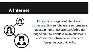 A Internet
Desde seu surgimento facilitou a
comunicação mundial entre empresas e
pessoas, gerando oportunidades de
negócios, facilitando o relacionamento
com clientes através de uma nova
forma de comunicação.

 