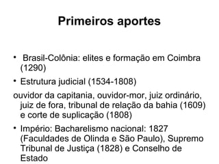 Primeiros aportes

Brasil-Colônia: elites e formação em Coimbra
(1290)

Estrutura judicial (1534-1808)
ouvidor da capitania, ouvidor-mor, juiz ordinário,
juiz de fora, tribunal de relação da bahia (1609)
e corte de suplicação (1808)

Império: Bacharelismo nacional: 1827
(Faculdades de Olinda e São Paulo), Supremo
Tribunal de Justiça (1828) e Conselho de
Estado
 